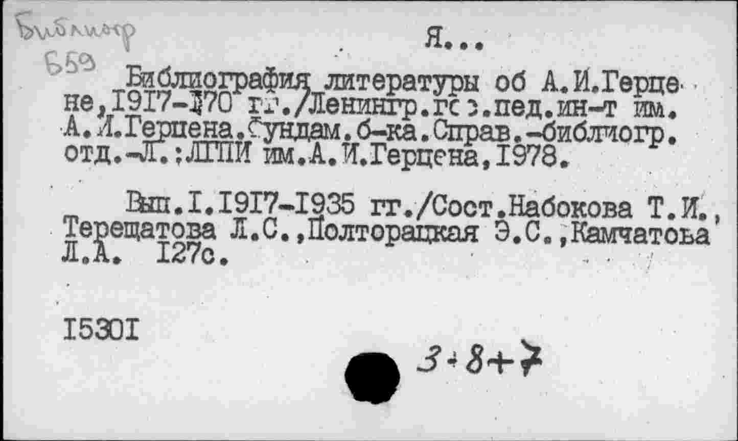 ﻿ДЛ> KV-fcVO ст
ССф * **•
Библиография литературы об А.И.Герце. не,1917-370 Гх\/Ленингр.гсз.пед.ин-т им. А. Л.Герпена.Сундам. б-ка. Справ. -библиогр. отд.-Л. ;ЛГПИ им.А.И.Герцена, 1979.
Вш.1.1917-1935 гг./Сост.Набокова Т.Н.. Терещатова Л.С. »Полторацкая Э.С. »Камчатоьа Л.А. 127с. , .
I530I